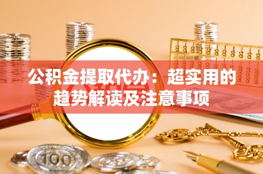 成县公积金提取代办：超实用的趋势解读及注意事项