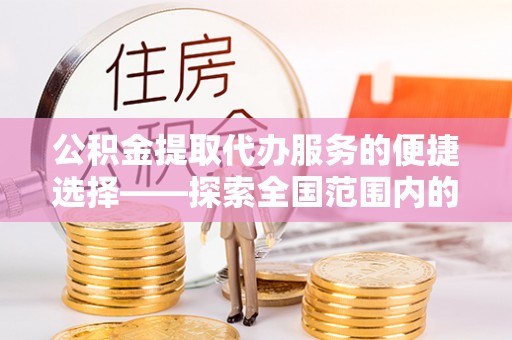 成县公积金提取代办服务的便捷选择——探索全国范围内的优质服务提供商